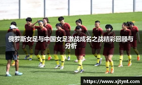 俄罗斯女足与中国女足激战成名之战精彩回顾与分析